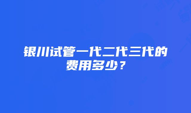 银川试管一代二代三代的费用多少？