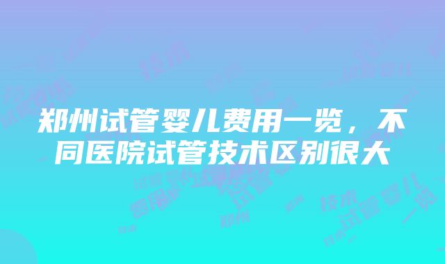 郑州试管婴儿费用一览，不同医院试管技术区别很大