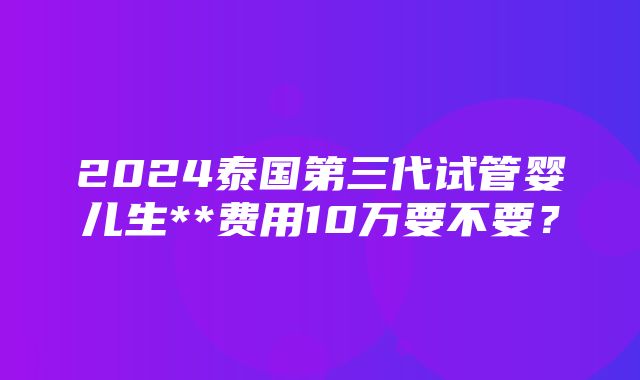 2024泰国第三代试管婴儿生**费用10万要不要？