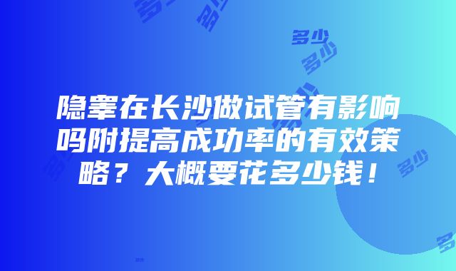 隐睾在长沙做试管有影响吗附提高成功率的有效策略？大概要花多少钱！