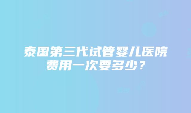 泰国第三代试管婴儿医院费用一次要多少？