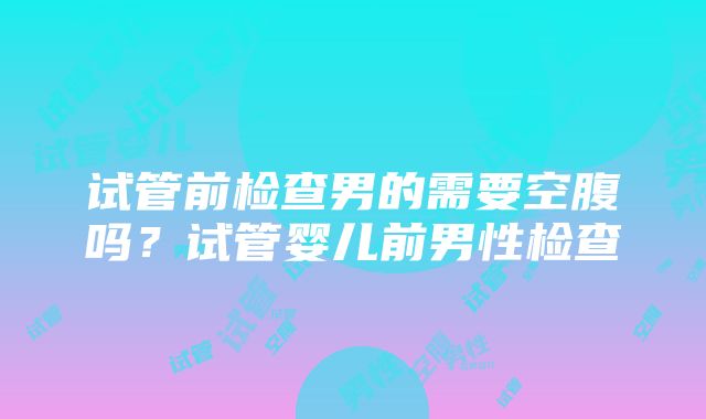 试管前检查男的需要空腹吗？试管婴儿前男性检查