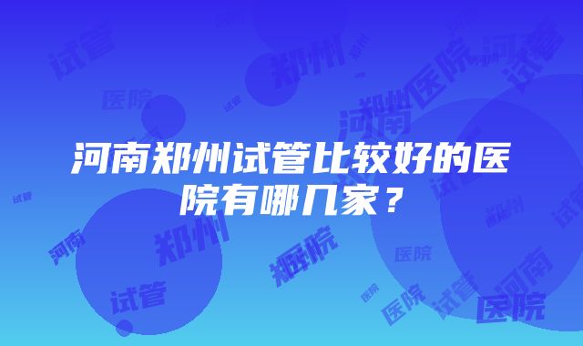 河南郑州试管比较好的医院有哪几家？