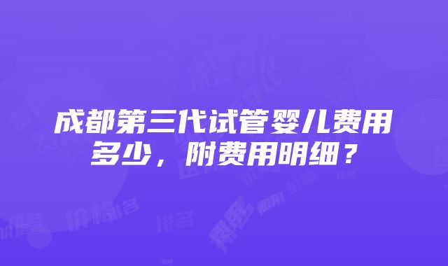 成都第三代试管婴儿费用多少，附费用明细？