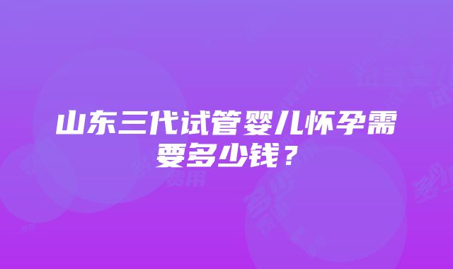 山东三代试管婴儿怀孕需要多少钱？