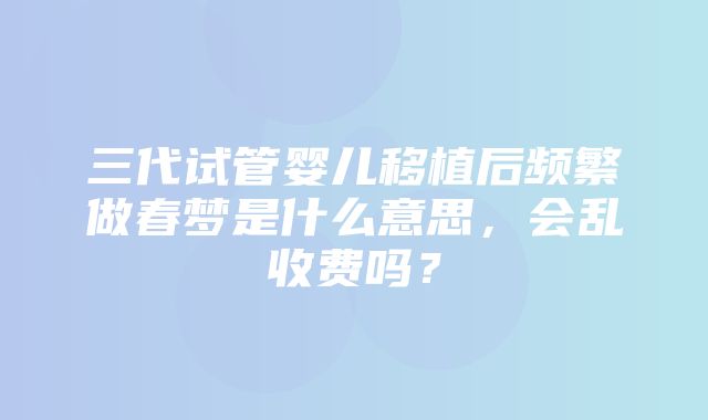 三代试管婴儿移植后频繁做春梦是什么意思，会乱收费吗？