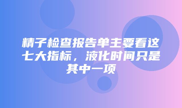 精子检查报告单主要看这七大指标，液化时间只是其中一项