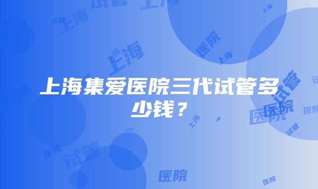 上海集爱医院三代试管多少钱？