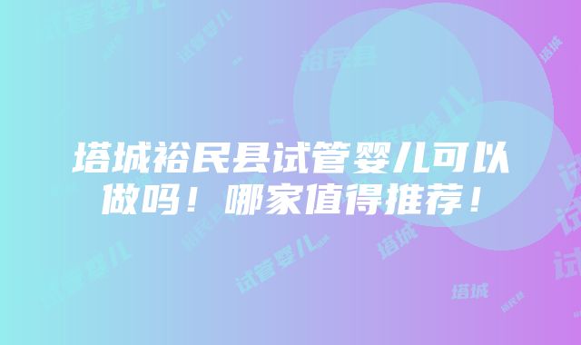 塔城裕民县试管婴儿可以做吗！哪家值得推荐！