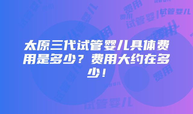 太原三代试管婴儿具体费用是多少？费用大约在多少！