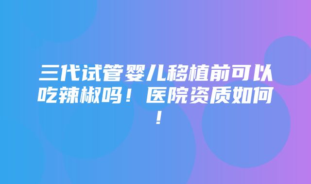 三代试管婴儿移植前可以吃辣椒吗！医院资质如何！