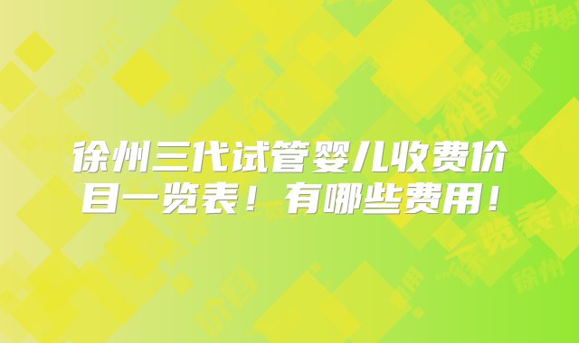 徐州三代试管婴儿收费价目一览表！有哪些费用！