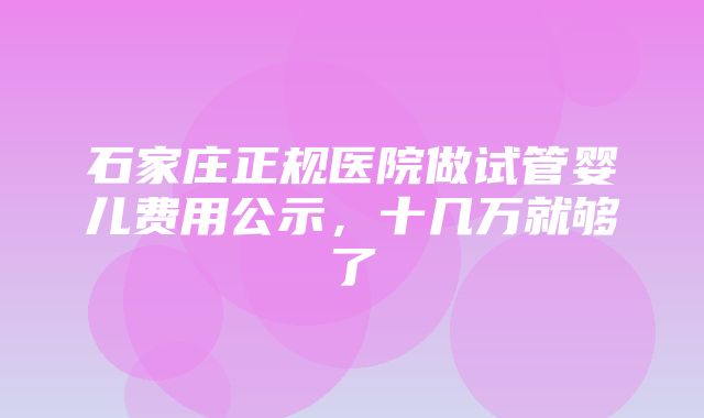 石家庄正规医院做试管婴儿费用公示，十几万就够了