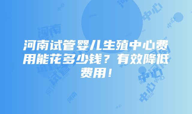 河南试管婴儿生殖中心费用能花多少钱？有效降低费用！