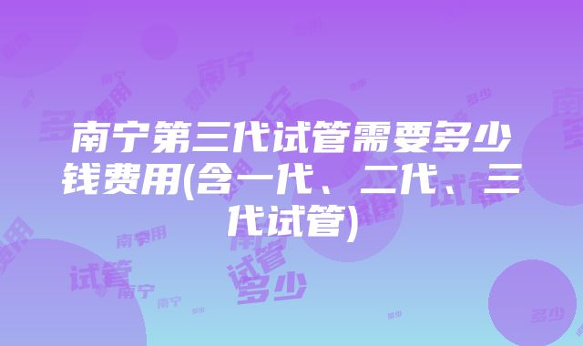 南宁第三代试管需要多少钱费用(含一代、二代、三代试管)