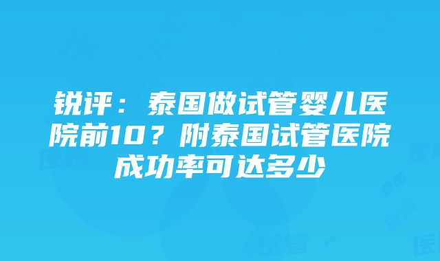 锐评：泰国做试管婴儿医院前10？附泰国试管医院成功率可达多少