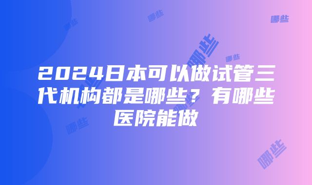 2024日本可以做试管三代机构都是哪些？有哪些医院能做