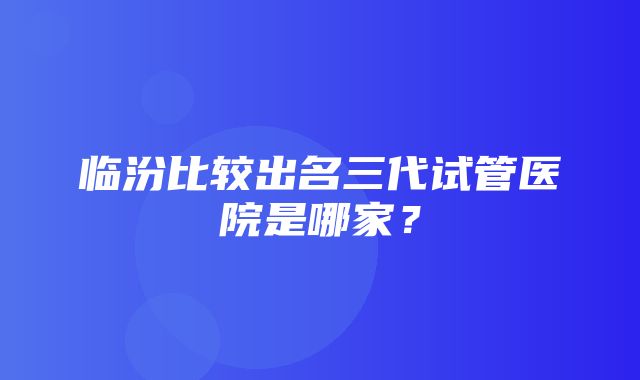 临汾比较出名三代试管医院是哪家？