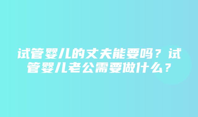 试管婴儿的丈夫能要吗？试管婴儿老公需要做什么？