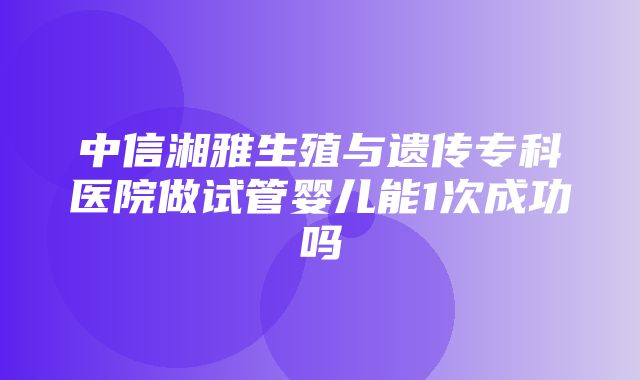 中信湘雅生殖与遗传专科医院做试管婴儿能1次成功吗