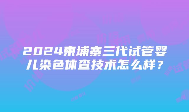 2024柬埔寨三代试管婴儿染色体查技术怎么样？