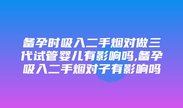 备孕时吸入二手烟对做三代试管婴儿有影响吗,备孕吸入二手烟对子有影响吗