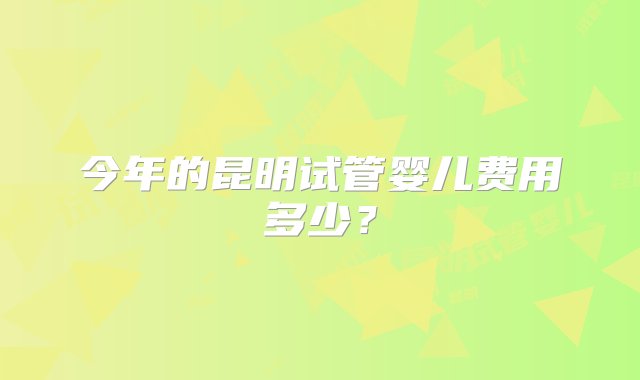 今年的昆明试管婴儿费用多少？