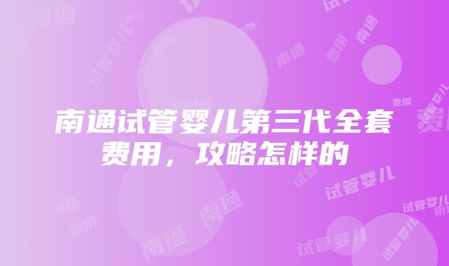 南通试管婴儿第三代全套费用，攻略怎样的