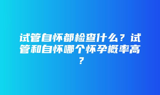 试管自怀都检查什么？试管和自怀哪个怀孕概率高？