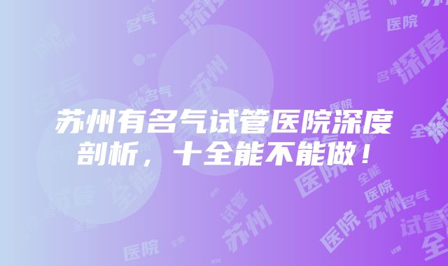 苏州有名气试管医院深度剖析，十全能不能做！