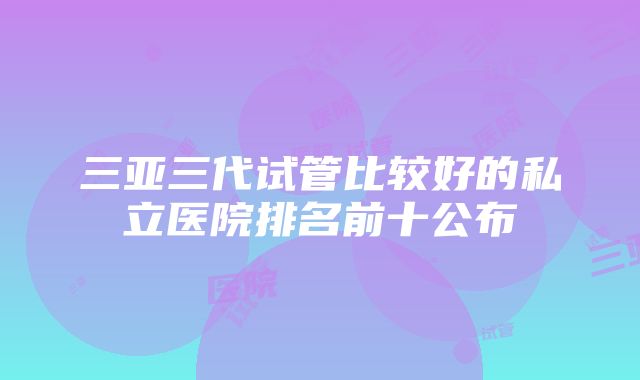 三亚三代试管比较好的私立医院排名前十公布