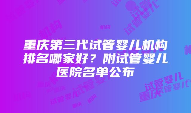 重庆第三代试管婴儿机构排名哪家好？附试管婴儿医院名单公布