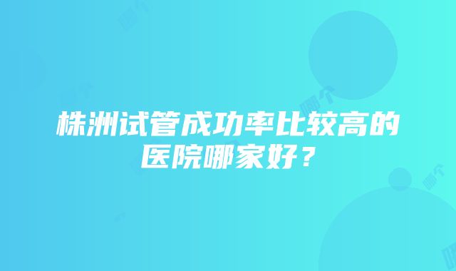 株洲试管成功率比较高的医院哪家好？