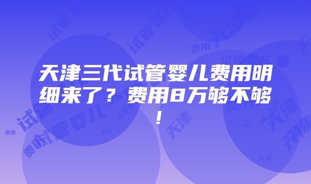 天津三代试管婴儿费用明细来了？费用8万够不够！