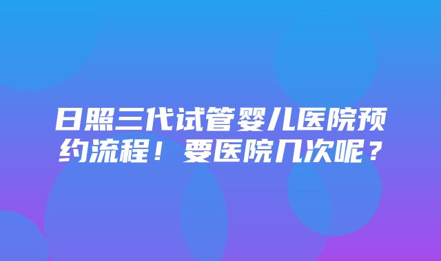 日照三代试管婴儿医院预约流程！要医院几次呢？