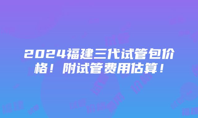 2024福建三代试管包价格！附试管费用估算！