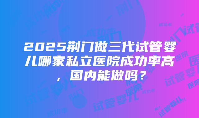 2025荆门做三代试管婴儿哪家私立医院成功率高，国内能做吗？