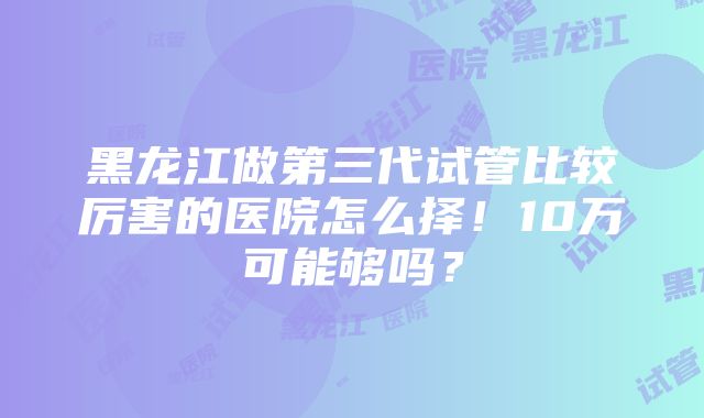 黑龙江做第三代试管比较厉害的医院怎么择！10万可能够吗？