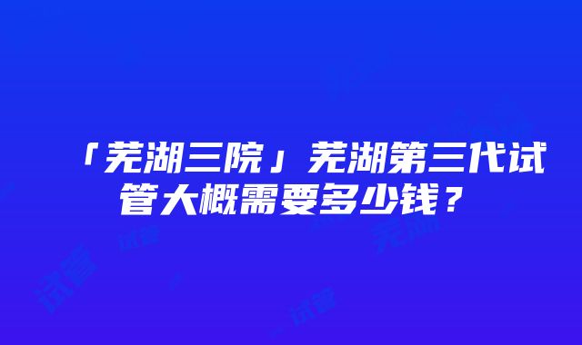 「芜湖三院」芜湖第三代试管大概需要多少钱？