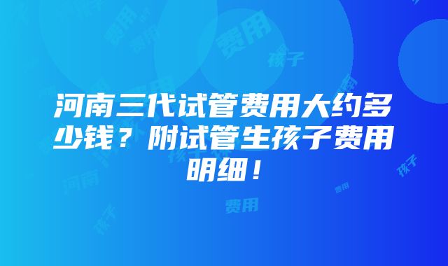 河南三代试管费用大约多少钱？附试管生孩子费用明细！