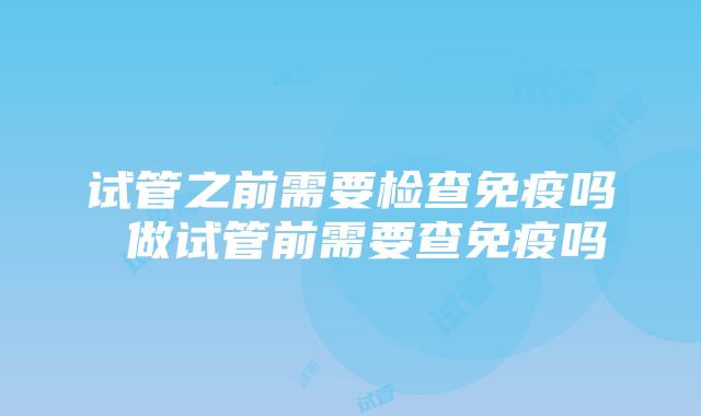 试管之前需要检查免疫吗 做试管前需要查免疫吗