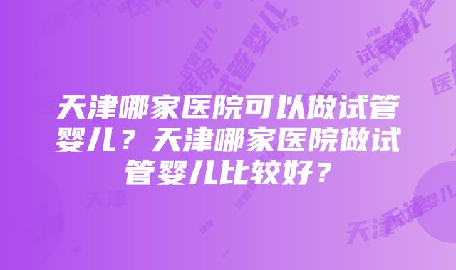 天津哪家医院可以做试管婴儿？天津哪家医院做试管婴儿比较好？