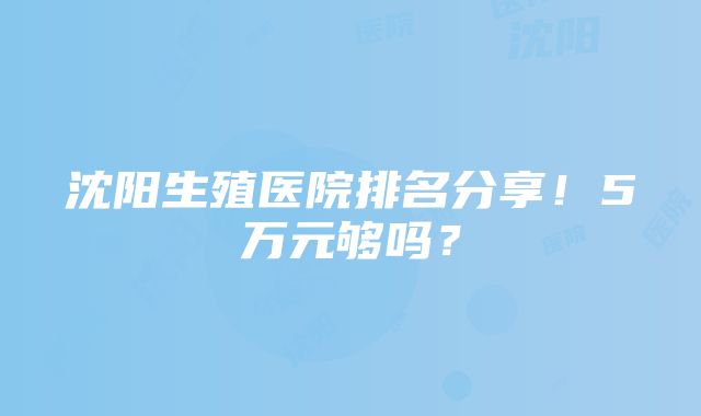 沈阳生殖医院排名分享！5万元够吗？