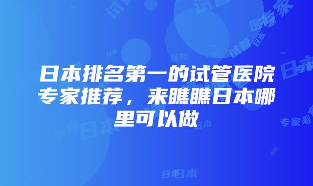 日本排名第一的试管医院专家推荐，来瞧瞧日本哪里可以做