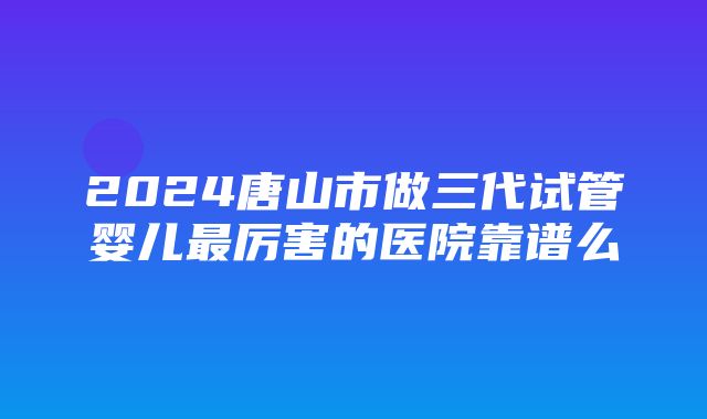 2024唐山市做三代试管婴儿最厉害的医院靠谱么