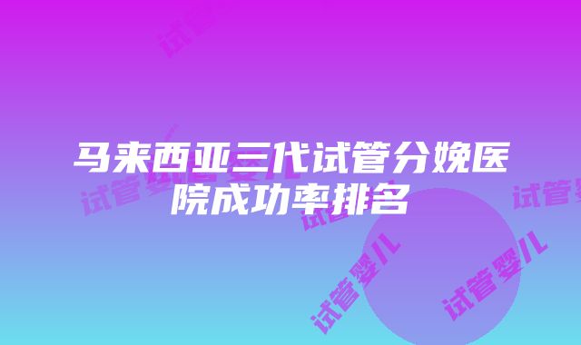 马来西亚三代试管分娩医院成功率排名