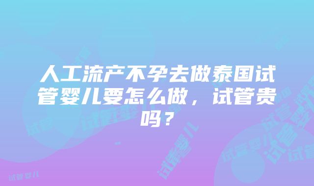 人工流产不孕去做泰国试管婴儿要怎么做，试管贵吗？