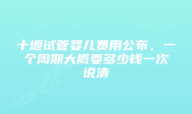 十堰试管婴儿费用公布，一个周期大概要多少钱一次说清