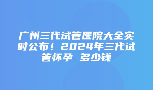 广州三代试管医院大全实时公布！2024年三代试管怀孕 多少钱