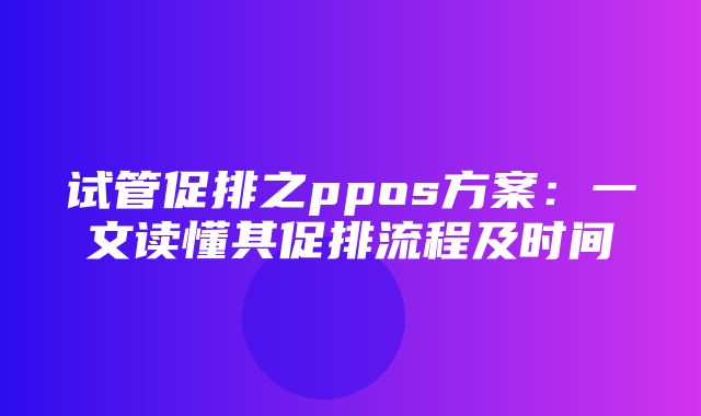 试管促排之ppos方案：一文读懂其促排流程及时间